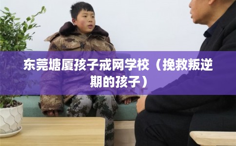 东莞塘厦孩子戒网学校（挽救叛逆期的孩子）