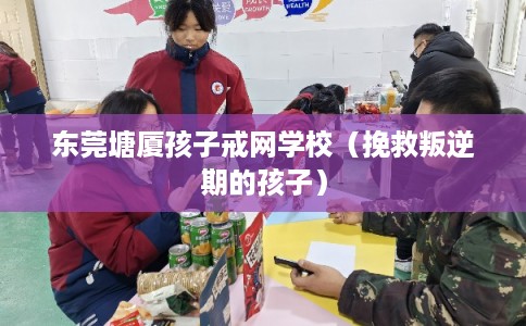 东莞塘厦孩子戒网学校（挽救叛逆期的孩子）