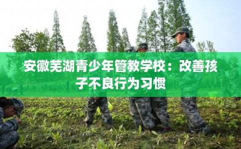 安徽芜湖青少年管教学校：改善孩子不良行为习惯