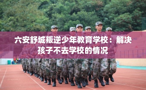 六安舒城叛逆少年教育学校:解决孩子不去学校的情况 六安舒城叛逆少年教育学校:解决孩子不去学校的情况
