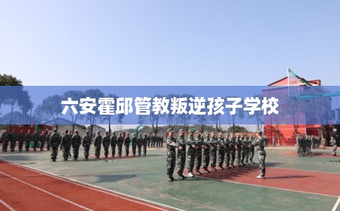 六安霍邱管教叛逆孩子学校