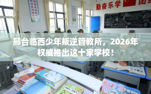 邢台临西少年叛逆管教所,2026年权威推出这十家学校! 邢台临西少年叛逆管教所,2026年权威推出这十家学校!
