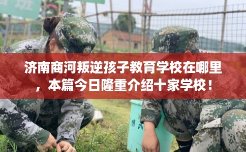 济南商河叛逆孩子教育学校在哪里，本篇今日隆重介绍十家学校！