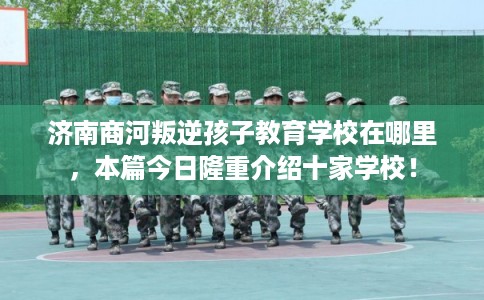 济南商河叛逆孩子教育学校在哪里，本篇今日隆重介绍十家学校！