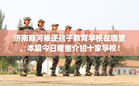 济南商河叛逆孩子教育学校在哪里，本篇今日隆重介绍十家学校！
