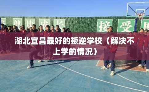 湖北宜昌最好的叛逆学校(解决不上学的情况) 湖北宜昌最好的叛逆学校(解决不上学的情况)