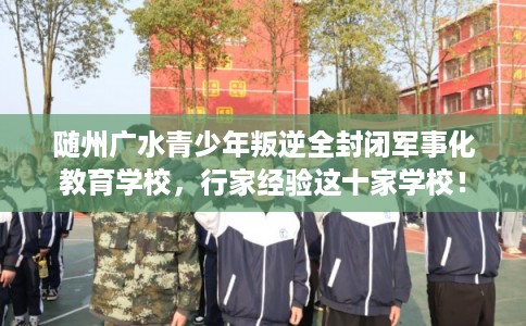 随州广水青少年叛逆全封闭军事化教育学校,行家经验这十家学校! 随州广水青少年叛逆全封闭军事化教育学校,行家经验这十家学校!