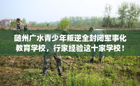 随州广水青少年叛逆全封闭军事化教育学校，行家经验这十家学校！