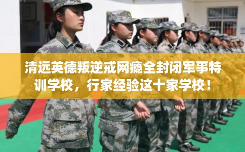 清远英德叛逆戒网瘾全封闭军事特训学校，行家经验这十家学校！