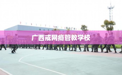 广西戒网瘾管教学校