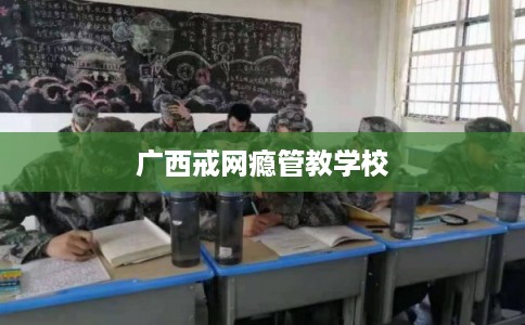 广西戒网瘾管教学校