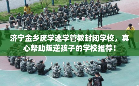 济宁金乡厌学逃学管教封闭学校，真心帮助叛逆孩子的学校推荐！