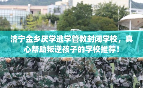 济宁金乡厌学逃学管教封闭学校，真心帮助叛逆孩子的学校推荐！