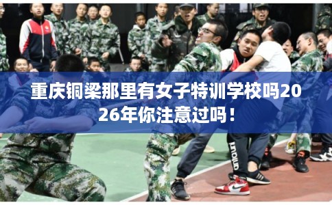 重庆铜梁那里有女子特训学校吗2026年你注意过吗! 重庆铜梁那里有女子特训学校吗2026年你注意过吗!