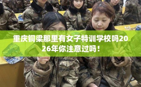 重庆铜梁那里有女子特训学校吗2026年你注意过吗! 重庆铜梁那里有女子特训学校吗2026年你注意过吗!