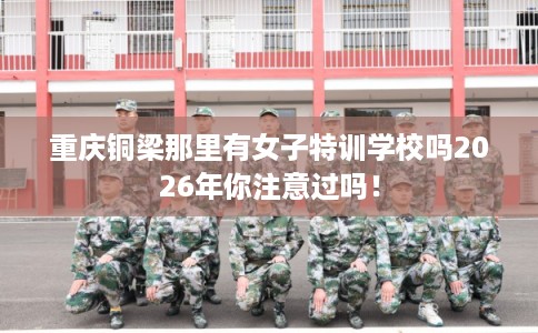 重庆铜梁那里有女子特训学校吗2026年你注意过吗! 重庆铜梁那里有女子特训学校吗2026年你注意过吗!