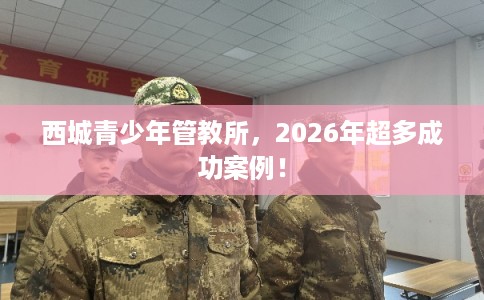 西城青少年管教所，2026年超多成功案例！