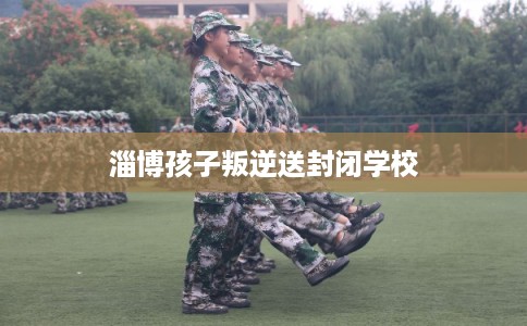 淄博孩子叛逆送封闭学校 淄博孩子叛逆送封闭学校