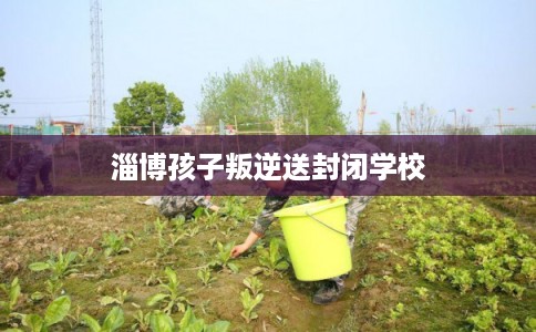 淄博孩子叛逆送封闭学校