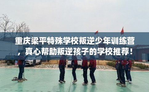 重庆梁平特殊学校叛逆少年训练营，真心帮助叛逆孩子的学校推荐！