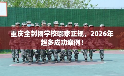 重庆全封闭学校哪家正规，2026年超多成功案例！