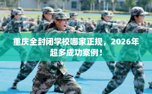 重庆全封闭学校哪家正规，2026年超多成功案例！