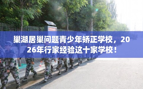 巢湖居巢问题青少年矫正学校，2026年行家经验这十家学校！