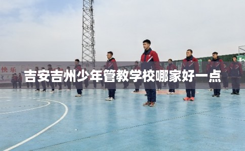 吉安吉州少年管教学校哪家好一点