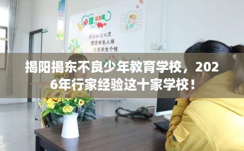 揭阳揭东不良少年教育学校，2026年行家经验这十家学校！
