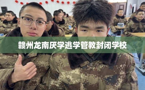 赣州龙南厌学逃学管教封闭学校