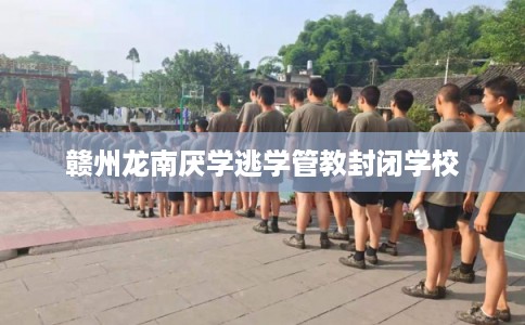 赣州龙南厌学逃学管教封闭学校
