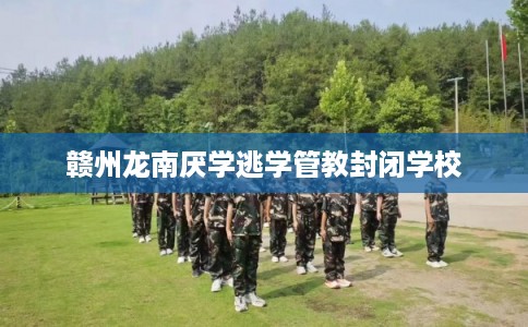 赣州龙南厌学逃学管教封闭学校