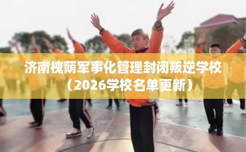 济南槐荫军事化管理封闭叛逆学校(2026学校名单更新) 济南槐荫军事化管理封闭叛逆学校(2026学校名单更新)