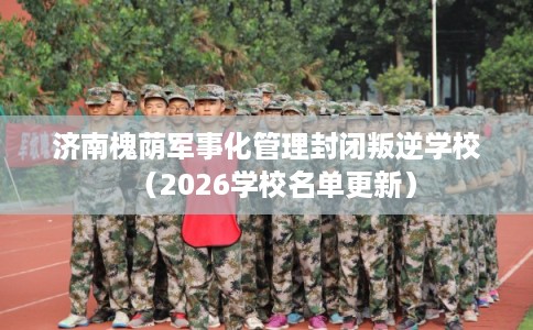 济南槐荫军事化管理封闭叛逆学校(2026学校名单更新) 济南槐荫军事化管理封闭叛逆学校(2026学校名单更新)