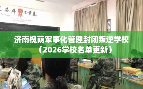 济南槐荫军事化管理封闭叛逆学校（2026学校名单更新）