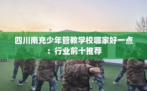 四川南充少年管教学校哪家好一点：行业前十推荐