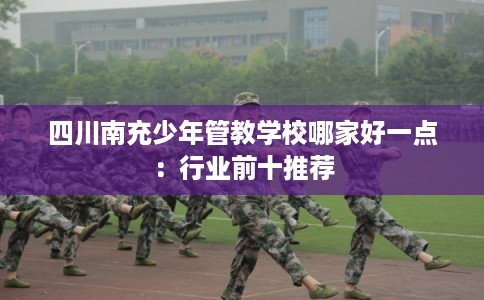 四川南充少年管教学校哪家好一点：行业前十推荐