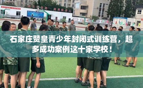 石家庄赞皇青少年封闭式训练营，超多成功案例这十家学校！