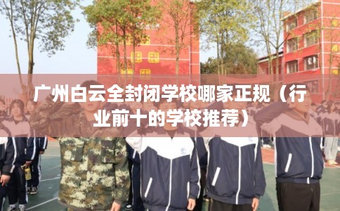 广州白云全封闭学校哪家正规（行业前十的学校推荐）