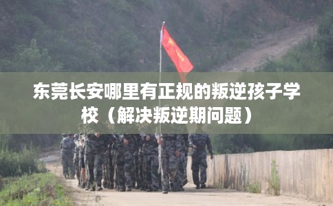 东莞长安哪里有正规的叛逆孩子学校（解决叛逆期问题）