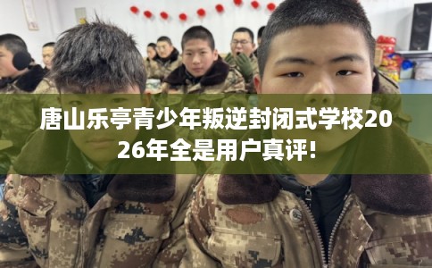 唐山乐亭青少年叛逆封闭式学校2026年全是用户真评!