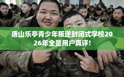 唐山乐亭青少年叛逆封闭式学校2026年全是用户真评!