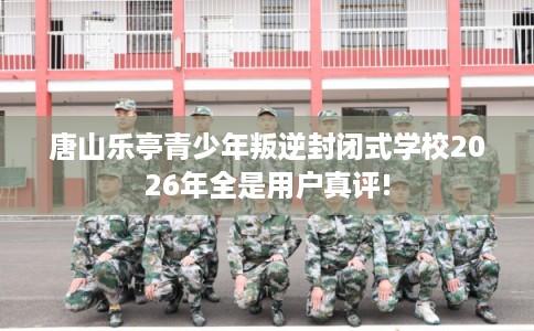 唐山乐亭青少年叛逆封闭式学校2026年全是用户真评!