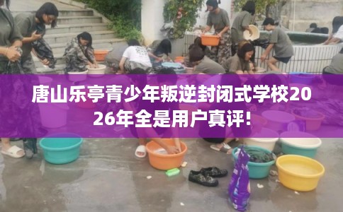 唐山乐亭青少年叛逆封闭式学校2026年全是用户真评!