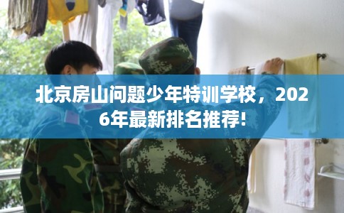 北京房山问题少年特训学校，2026年最新排名推荐!