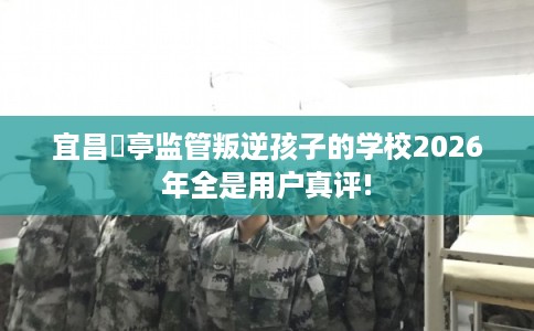 宜昌猇亭监管叛逆孩子的学校2026年全是用户真评! 宜昌猇亭监管叛逆孩子的学校2026年全是用户真评!