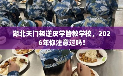 湖北天门叛逆厌学管教学校，2026年你注意过吗！