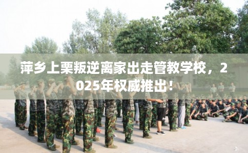 萍乡上栗叛逆离家出走管教学校，2025年权威推出！