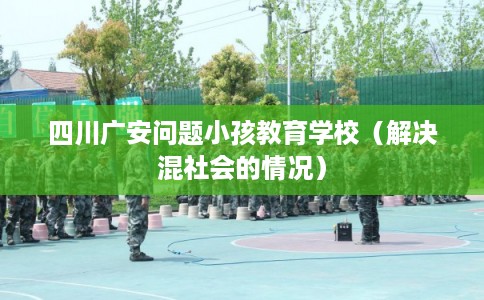 四川广安问题小孩教育学校（解决混社会的情况）