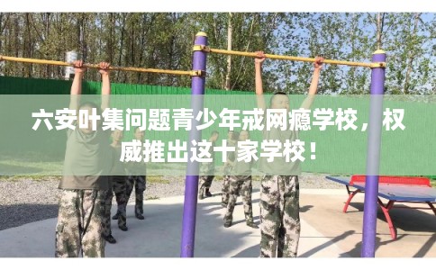 六安叶集问题青少年戒网瘾学校,权威推出这十家学校! 六安叶集问题青少年戒网瘾学校,权威推出这十家学校!